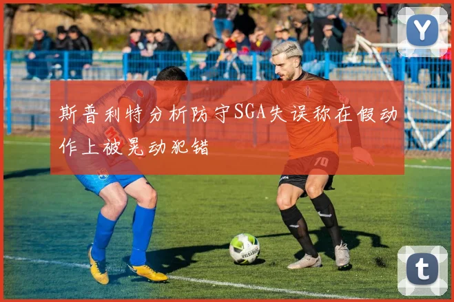 斯普利特分析防守SGA失误称在假动作上被晃动犯错