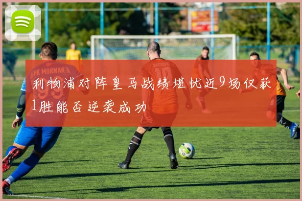 利物浦对阵皇马战绩堪忧近9场仅获1胜能否逆袭成功