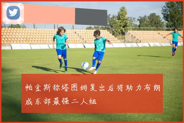 帕金斯称塔图姆复出后将助力布朗成东部最强二人组