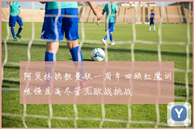 阿莫林执教曼联一周年回顾红魔训练强度高尽管无欧战挑战