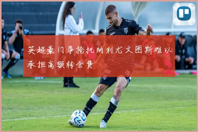 英超豪门争抢托纳利尤文图斯难以承担高额转会费