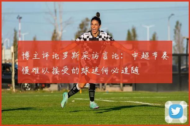 博主评论罗斯采访言论：中超节奏慢难以接受的球迷何必追随