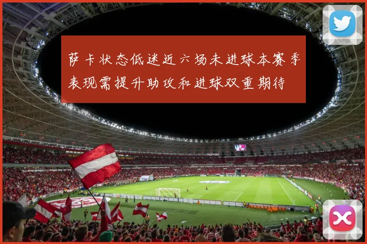 萨卡状态低迷近六场未进球本赛季表现需提升助攻和进球双重期待