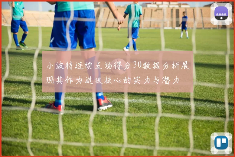 小波特连续五场得分30数据分析展现其作为进攻核心的实力与潜力