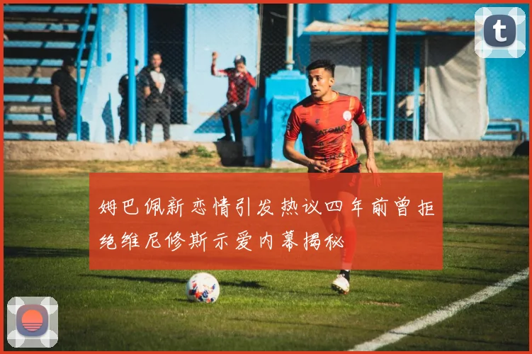 姆巴佩新恋情引发热议四年前曾拒绝维尼修斯示爱内幕揭秘