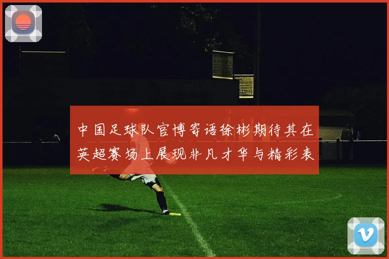 中国足球队官博寄语徐彬期待其在英超赛场上展现非凡才华与精彩表现