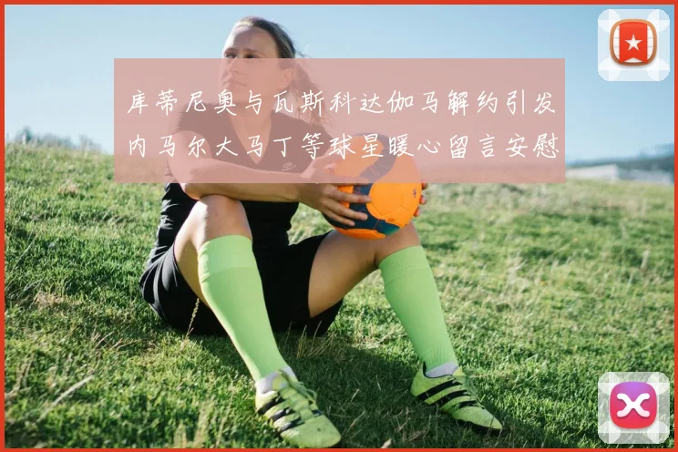 库蒂尼奥与瓦斯科达伽马解约引发内马尔大马丁等球星暖心留言安慰