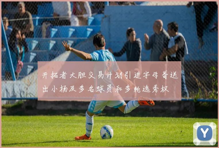 开拓者大胆交易计划引进字母哥送出小杨及多名球员和多轮选秀权