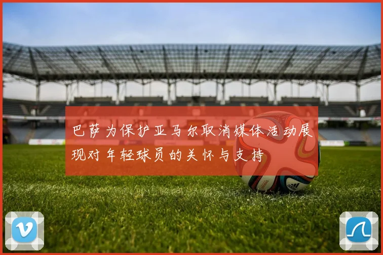 巴萨为保护亚马尔取消媒体活动展现对年轻球员的关怀与支持