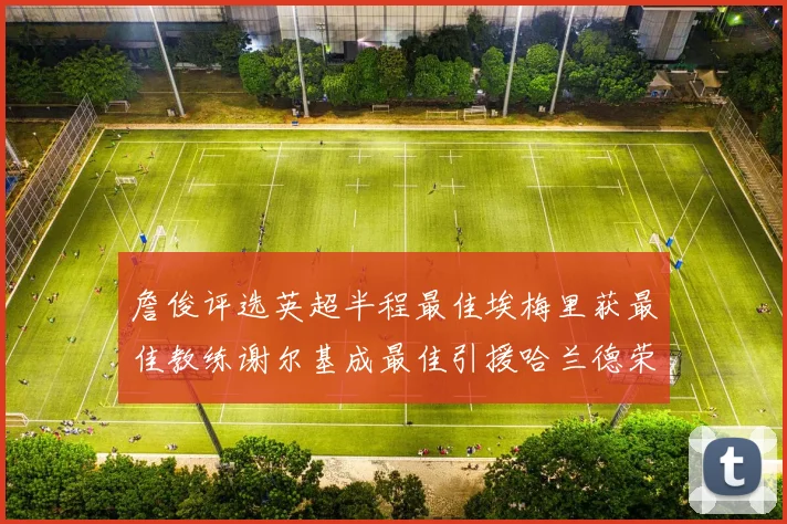 詹俊评选英超半程最佳埃梅里获最佳教练谢尔基成最佳引援哈兰德荣膺最佳球员